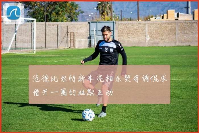 范德比尔特新车亮相东契奇调侃求借开一圈的幽默互动